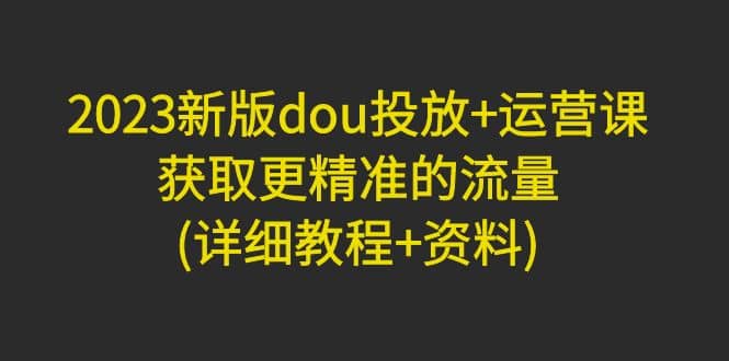 2023新版dou投放+运营课：获取更精准的流量(详细教程+资料)无水印 - 晨鑫项目库-晨鑫项目库