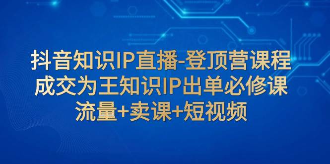 抖音知识IP直播-登顶营课程：成交为王知识IP出单必修课 流量+卖课+短视频 - 晨鑫项目库-晨鑫项目库