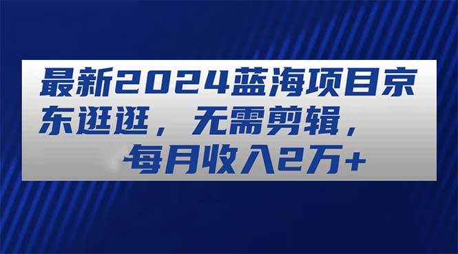 最新2024蓝海项目京东逛逛，无需剪辑，每月收入2万+ - 晨鑫项目库-晨鑫项目库