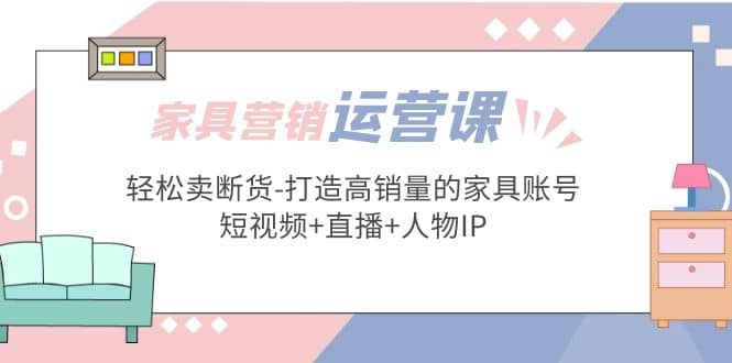 家具营销·运营实战 轻松卖断货-打造高销量的家具账号(短视频+直播+人物IP) - 晨鑫项目库-晨鑫项目库