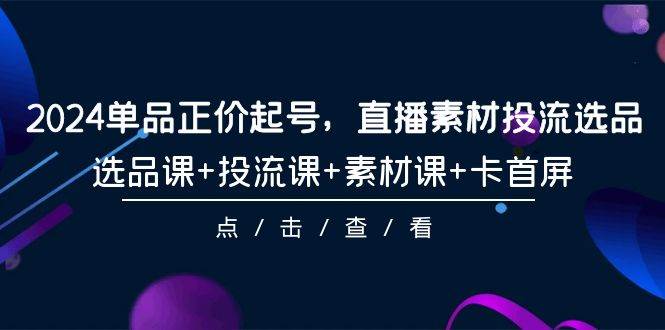 2024单品正价起号，直播素材投流选品，选品课+投流课+素材课+卡首屏-101节 - 晨鑫项目库-晨鑫项目库