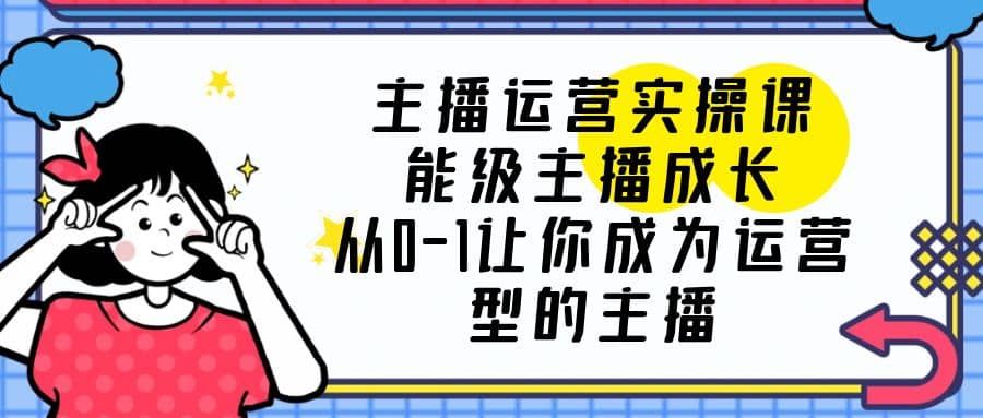 主播运营实操课，能级-主播成长，从0-1让你成为运营型的主播 - 晨鑫项目库-晨鑫项目库