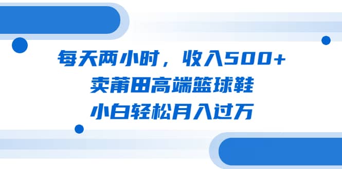 每天两小时，收入500+，卖莆田高端篮球鞋，小白轻松月入过万（教程+素材） - 晨鑫项目库-晨鑫项目库