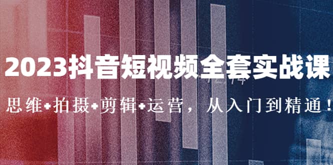 2023抖音短视频全套实战课：思维+拍摄+剪辑+运营，从入门到精通 - 晨鑫项目库-晨鑫项目库