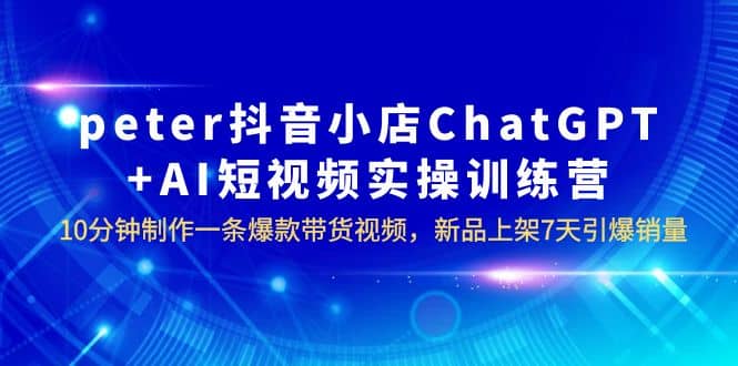 peter抖音小店ChatGPT+AI短视频实训 10分钟做一条爆款带货视频 7天引爆销量 - 晨鑫项目库-晨鑫项目库