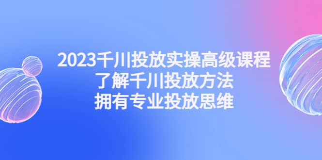 2023千川投放实操高级课程：了解千川投放方法，拥有专业投放思维 - 晨鑫项目库-晨鑫项目库