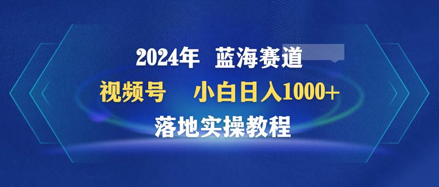 2024年蓝海赛道 视频号 小白日入1000+ 落地实操教程 - 晨鑫项目库-晨鑫项目库
