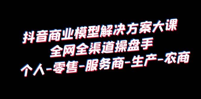 抖音商业 模型解决方案大课 全网全渠道操盘手 个人-零售-服务商-生产-农商 - 晨鑫项目库-晨鑫项目库