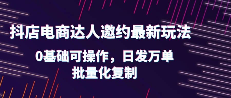 抖店电商达人邀约最新玩法，0基础可操作，日发万单，批量化复制 - 晨鑫项目库-晨鑫项目库