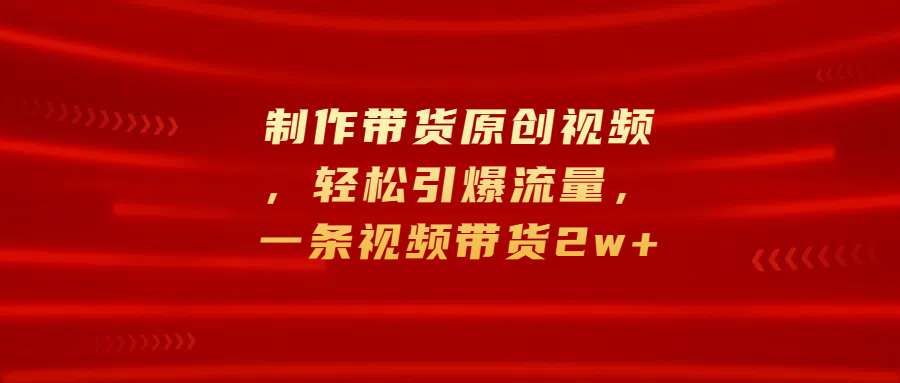 制作带货原创视频，轻松引爆流量，一条视频带货2w+ - 晨鑫项目库-晨鑫项目库