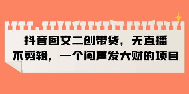抖音图文二创带货，无直播，不剪辑，一个闷声发大财的项目 - 晨鑫项目库-晨鑫项目库