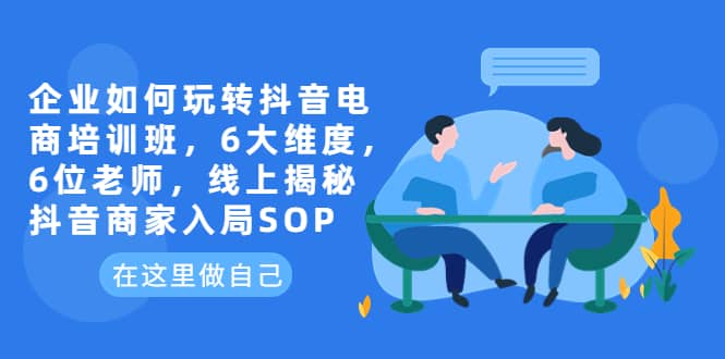 企业如何玩转抖音电商培训班，6大维度，6位老师，线上揭秘抖音商家入局SOP - 晨鑫项目库-晨鑫项目库