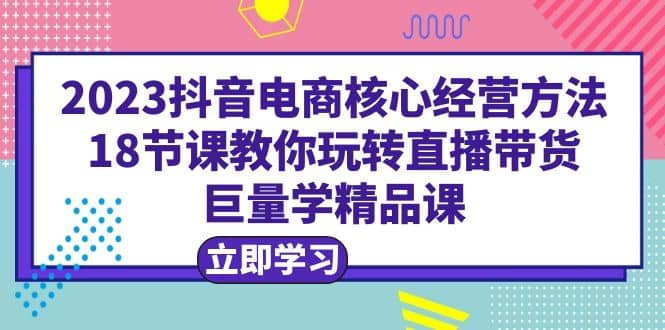 2023抖音电商核心经营方法：18节课教你玩转直播带货，巨量学精品课 - 晨鑫项目库-晨鑫项目库