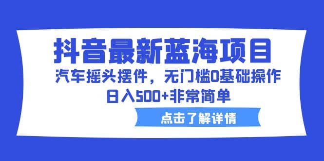抖音最新蓝海项目，汽车摇头摆件，无门槛0基础操作，日入500+非常简单 - 晨鑫项目库-晨鑫项目库
