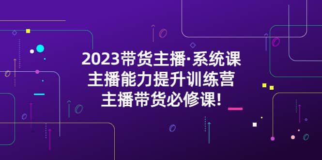 2023带货主播·系统课，主播能力提升训练营，主播带货必修课 - 晨鑫项目库-晨鑫项目库