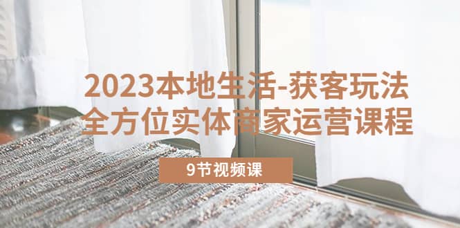 2023本地生活-获客玩法，全方位实体商家运营课程（9节视频课） - 晨鑫项目库-晨鑫项目库