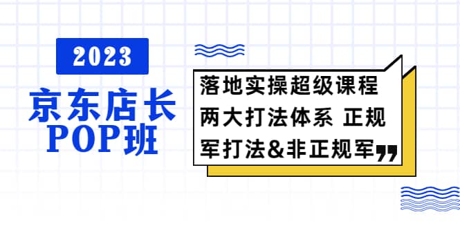 2023京东店长·POP班 落地实操超级课程 两大打法体系 正规军&非正规军 - 晨鑫项目库-晨鑫项目库