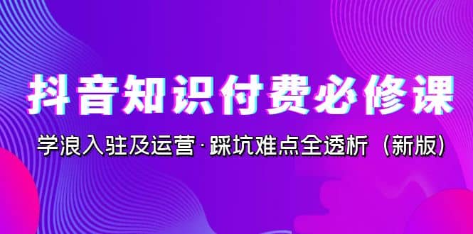 抖音·知识付费·必修课，学浪入驻及运营·踩坑难点全透析（2023新版） - 晨鑫项目库-晨鑫项目库