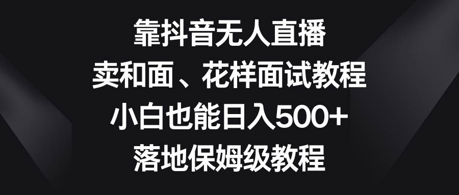 靠抖音无人直播，卖和面、花样面试教程，小白也能日入500+，落地保姆级教程 - 晨鑫项目库-晨鑫项目库