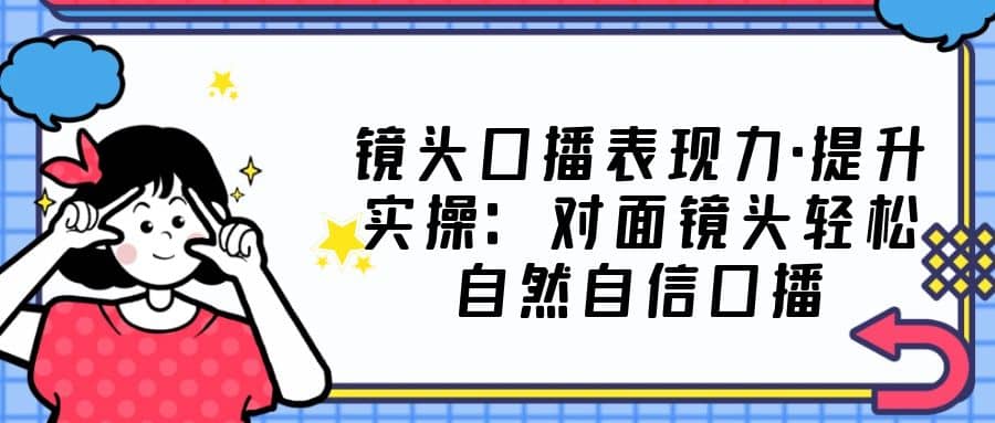 镜头口播表现力·提升实操：对面镜头轻松自然自信口播（23节课） - 晨鑫项目库-晨鑫项目库