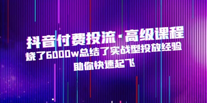抖音付费投流·高级课程，烧了6000w总结了实战型投放经验，助你快速起飞 - 晨鑫项目库-晨鑫项目库
