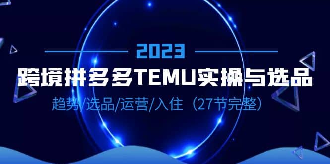 2023跨境·拼多多·TEMU实操与选品，趋势·选品·运营·入住（27节完整） - 晨鑫项目库-晨鑫项目库