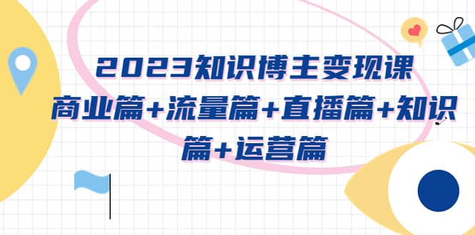 2023知识博主变现实战进阶课：商业篇+流量篇+直播篇+知识篇+运营篇 - 晨鑫项目库-晨鑫项目库