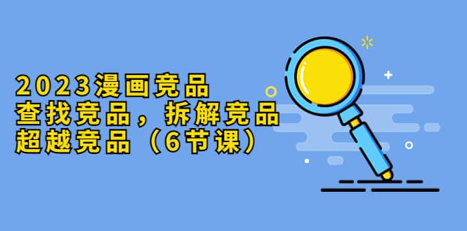 2023漫画竞品，查找竞品，拆解竞品，超越竞品（6节课） - 晨鑫项目库-晨鑫项目库