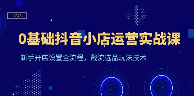 0基础抖音小店运营实战课，新手开店设置全流程，截流选品玩法技术 - 晨鑫项目库-晨鑫项目库