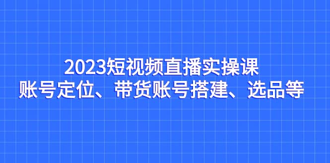 2023短视频直播实操课，账号定位、带货账号搭建、选品等 - 晨鑫项目库-晨鑫项目库