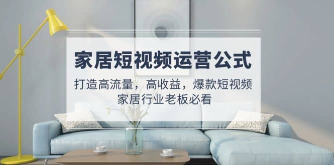 家居短视频运营公式：打造高流量，高收益，爆款短视频 家居行业老板必看 - 晨鑫项目库-晨鑫项目库