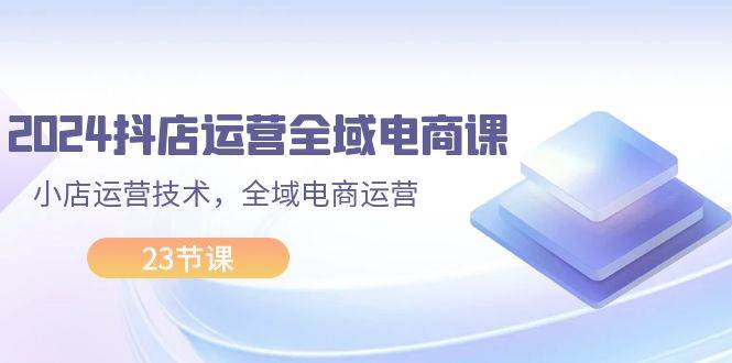 2024抖店运营-全域电商课，小店运营技术，全域电商运营（23节课） - 晨鑫项目库-晨鑫项目库