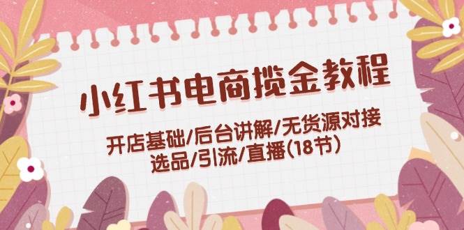 小红书电商揽金教程：开店基础/后台讲解/无货源对接/选品/引流/直播(18节) - 晨鑫项目库-晨鑫项目库