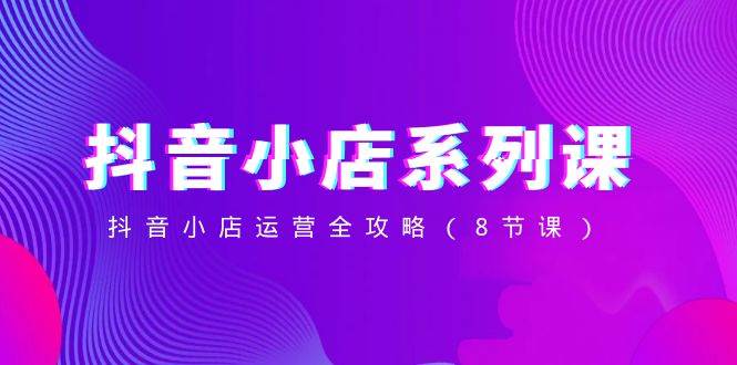 抖音小店-系列课，抖音小店运营全攻略（8节课） - 晨鑫项目库-晨鑫项目库