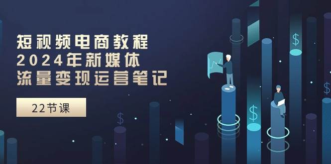 短视频电商教程：2024年新媒体流量变现运营笔记（25节课） - 晨鑫项目库-晨鑫项目库