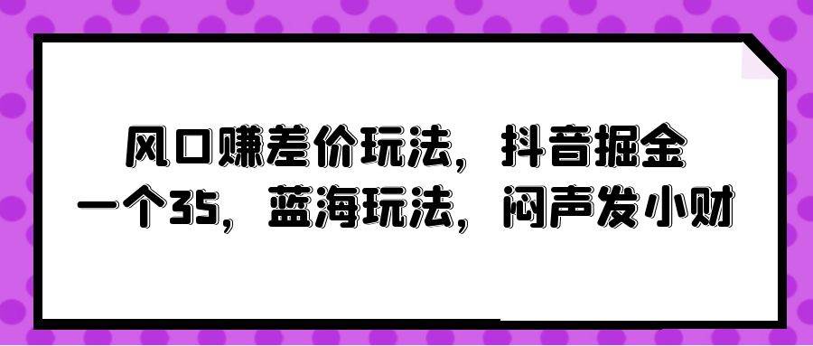风口赚差价玩法，抖音掘金，一个35，蓝海玩法，闷声发小财 - 晨鑫项目库-晨鑫项目库