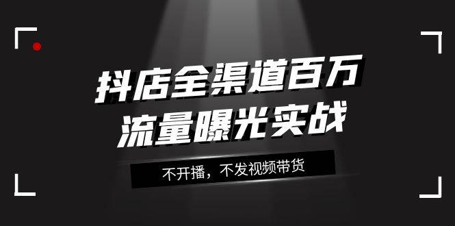 抖店-全渠道百万流量曝光实战，不开播，不发视频带货（16节课） - 晨鑫项目库-晨鑫项目库