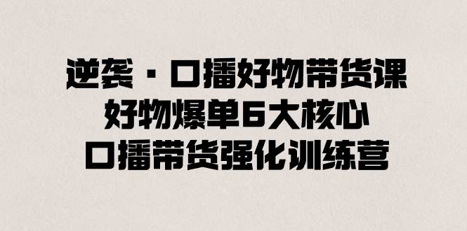 逆袭·口播好物带货课，好物爆单6大核心，口播带货强化训练营 - 晨鑫项目库-晨鑫项目库