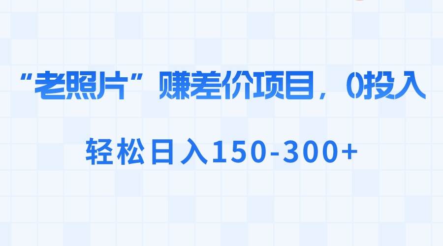 “老照片”赚差价，0投入，轻松日入150-300+ - 晨鑫项目库-晨鑫项目库