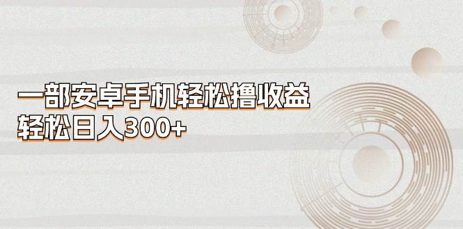 一部安卓手机轻松撸收益，轻松日入300+ - 晨鑫项目库-晨鑫项目库