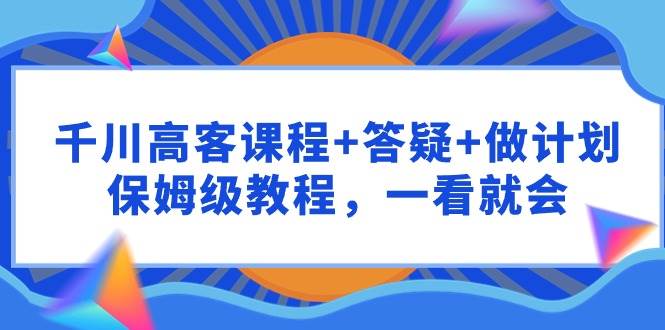 千川 高客课程+答疑+做计划，保姆级教程，一看就会 - 晨鑫项目库-晨鑫项目库