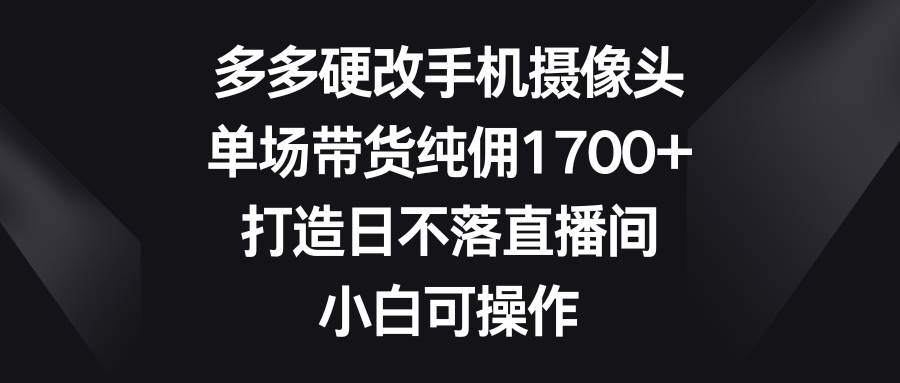 多多硬改手机摄像头，单场带货纯佣1700+，打造日不落直播间，小白可操作 - 晨鑫项目库-晨鑫项目库