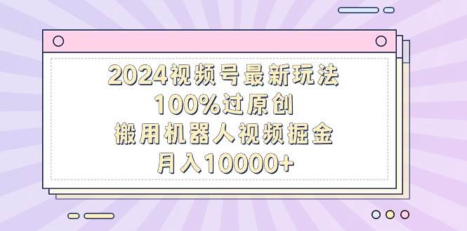 2024视频号最新玩法，100%过原创，搬用机器人视频掘金，月入10000+ - 晨鑫项目库-晨鑫项目库