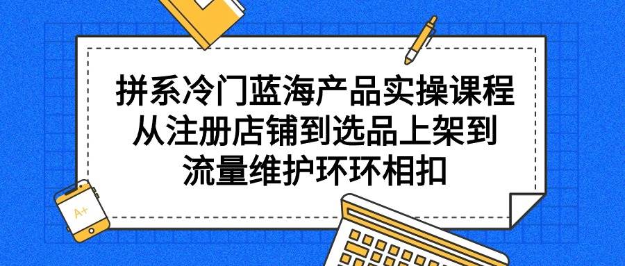 拼系冷门蓝海产品实操课程，从注册店铺到选品上架到流量维护环环相扣 - 晨鑫项目库-晨鑫项目库