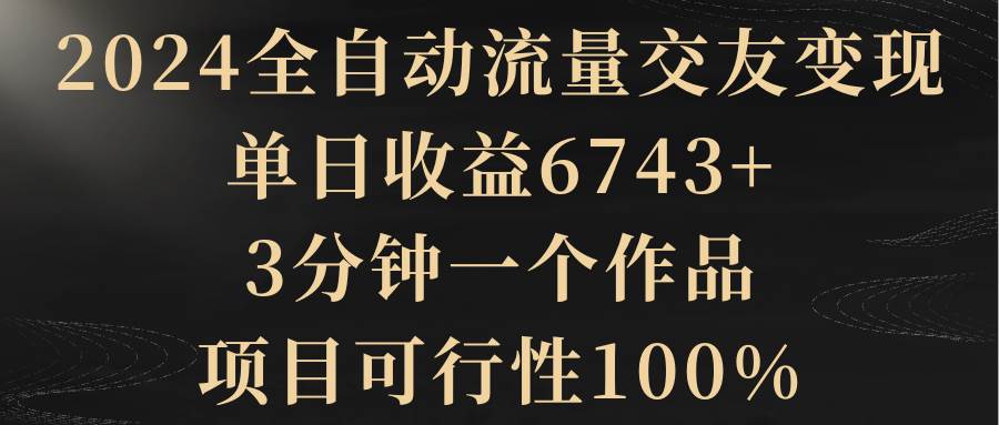 2024全自动流量交友变现，单日收益6743+，3分钟一个作品，项目可行性100% - 晨鑫项目库-晨鑫项目库