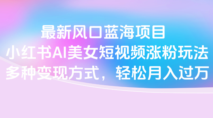 最新风口蓝海项目，小红书AI美女短视频涨粉玩法，多种变现方式轻松月入过万 - 晨鑫项目库-晨鑫项目库