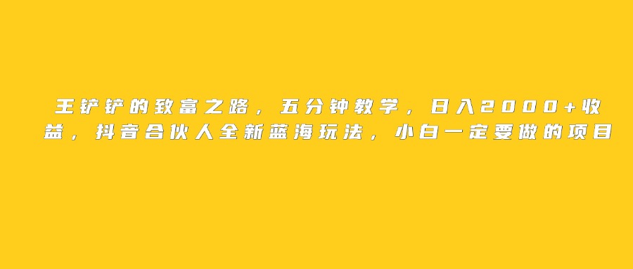 王铲铲的致富之路，日入2000+收益，五分钟教学，抖音合伙人全新蓝海玩法，小白一定要做的项目 - 晨鑫项目库-晨鑫项目库