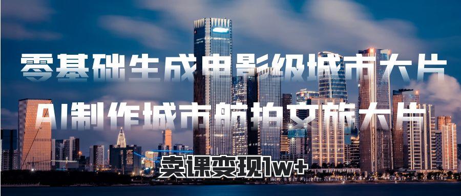 零基础生成电影级城市大片，AI制作城市航拍文旅大片，卖课变现1w+ - 晨鑫项目库-晨鑫项目库