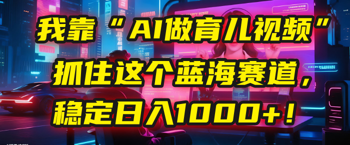 我靠“AI做育儿视频”，抓住这个蓝海赛道，稳定日入1000+！ - 晨鑫项目库-晨鑫项目库